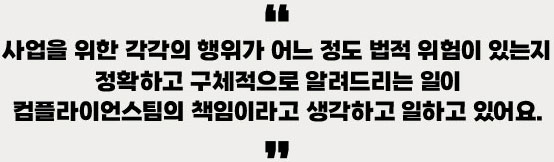 사업을 위한 각각의 행위가 어느 정도 법적 위험이 있는지 정확하고 구체적으로 알려드리는 일이 컴플라이언스팀의 책임이라고 생각하고 일하고 있어요.