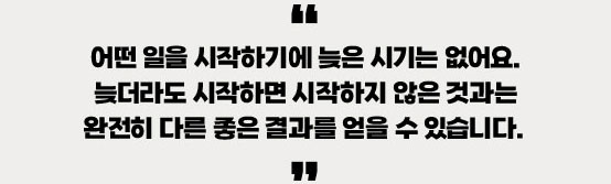 어떤 일을 시작하기에 늦은 시기는 없어요. 늦더라도 시작하면 시작하지 않은 것과는 완전히 다른 좋은 결과를 얻을 수 있습니다
